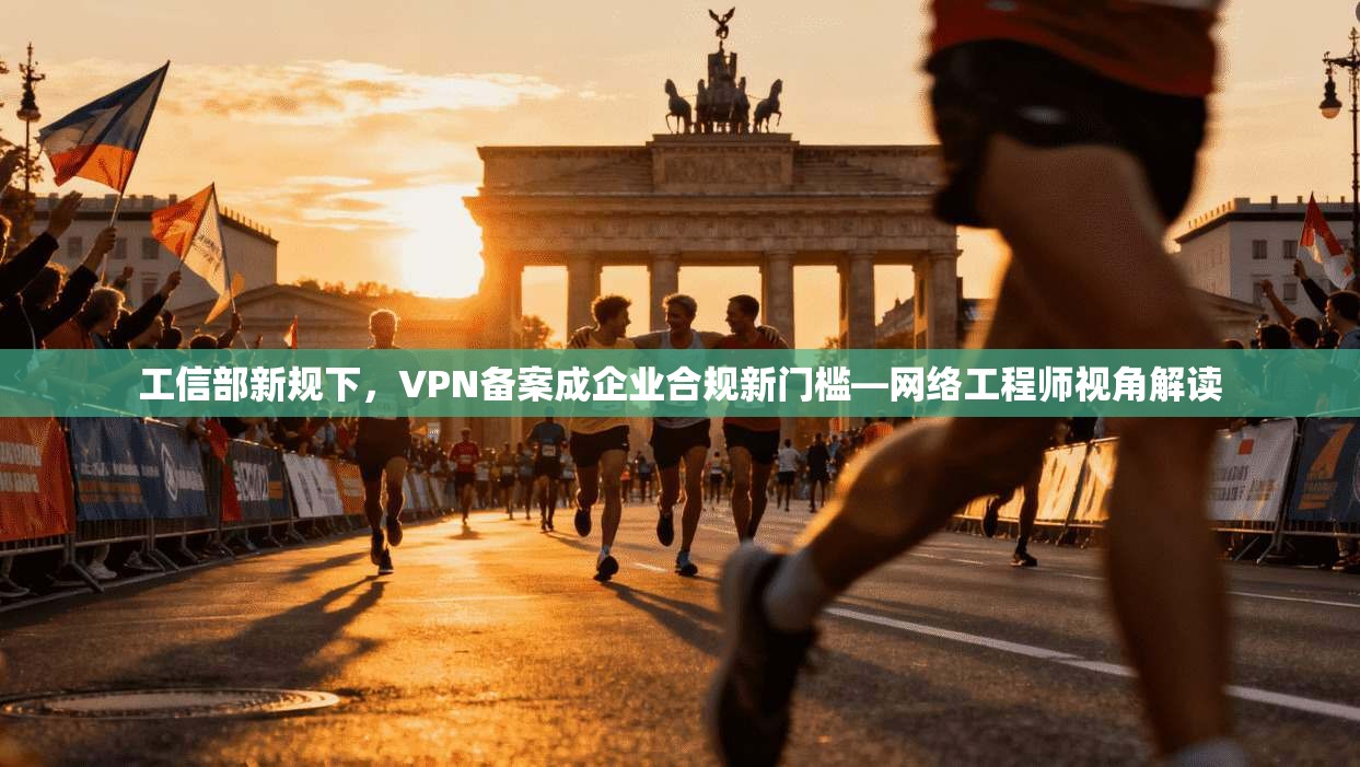 工信部新规下,VPN备案成企业合规新门槛—网络工程师视角解读 工信部新规下,VPN备案成企业合规新门槛—网络工程师视角解读