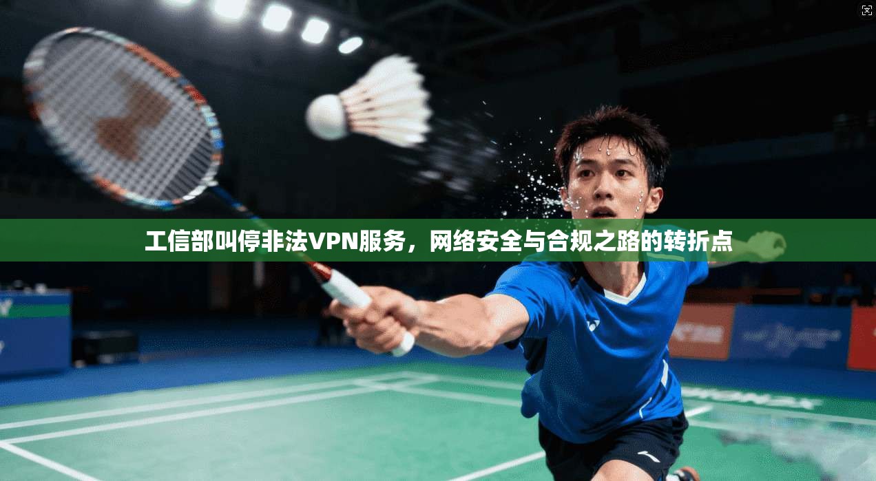 工信部叫停非法VPN服务,网络安全与合规之路的转折点 工信部叫停非法VPN服务,网络安全与合规之路的转折点