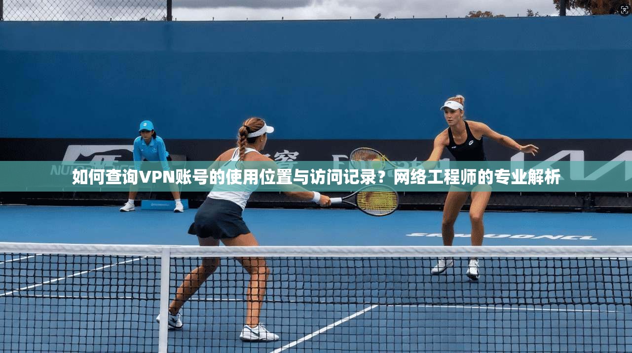 如何查询VPN账号的使用位置与访问记录?网络工程师的专业解析 如何查询VPN账号的使用位置与访问记录?网络工程师的专业解析