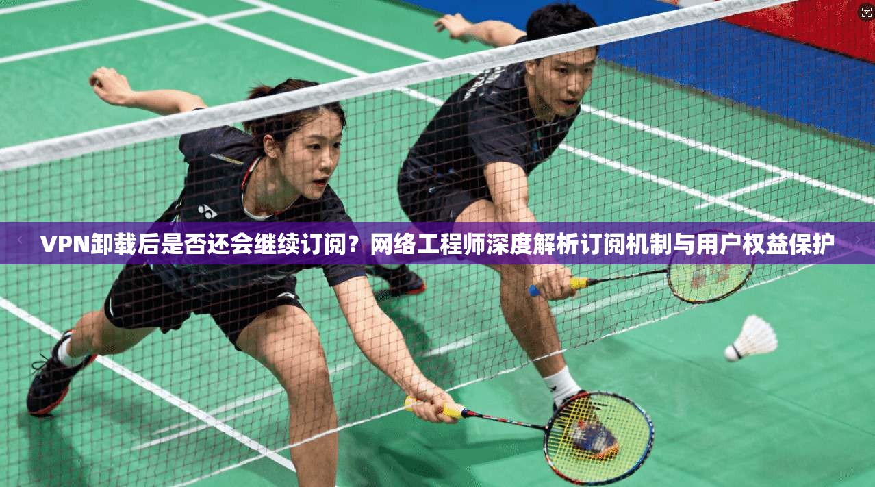 VPN卸载后是否还会继续订阅?网络工程师深度解析订阅机制与用户权益保护 VPN卸载后是否还会继续订阅?网络工程师深度解析订阅机制与用户权益保护