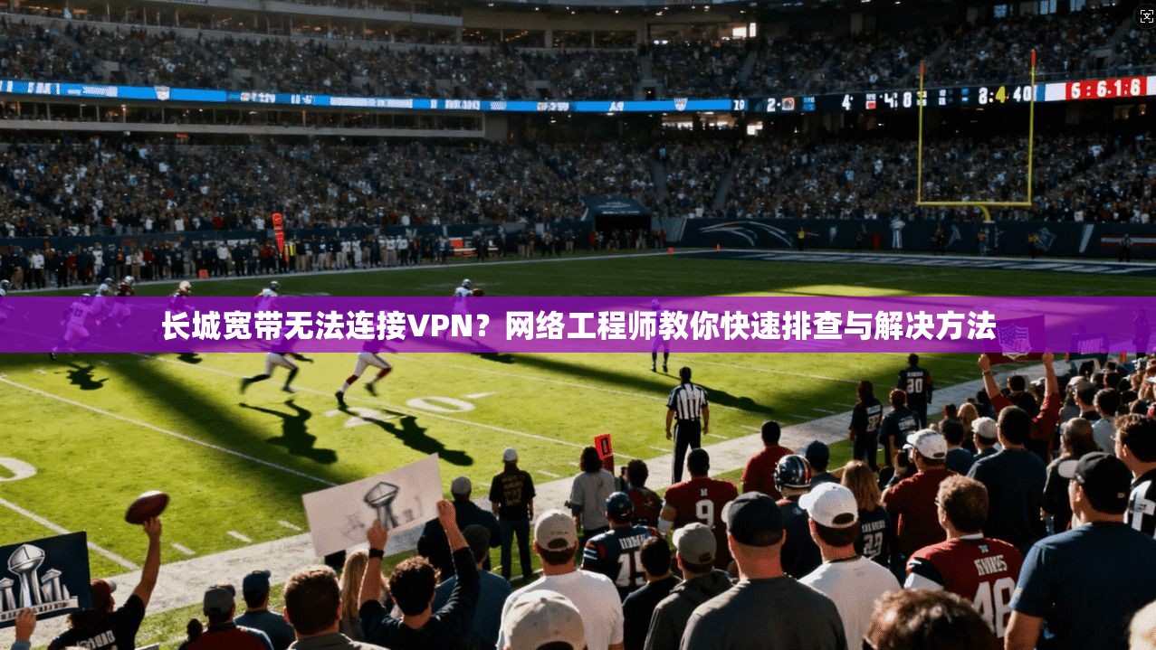 长城宽带无法连接VPN?网络工程师教你快速排查与解决方法 长城宽带无法连接VPN?网络工程师教你快速排查与解决方法