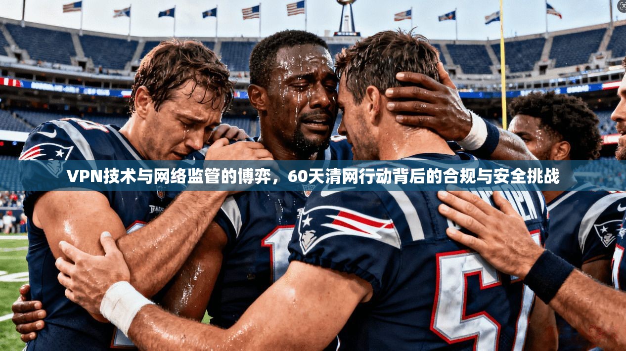VPN技术与网络监管的博弈,60天清网行动背后的合规与安全挑战 VPN技术与网络监管的博弈,60天清网行动背后的合规与安全挑战