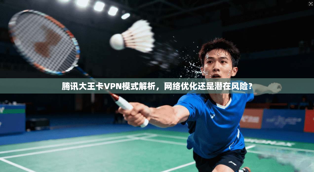 腾讯大王卡VPN模式解析,网络优化还是潜在风险? 腾讯大王卡VPN模式解析,网络优化还是潜在风险?