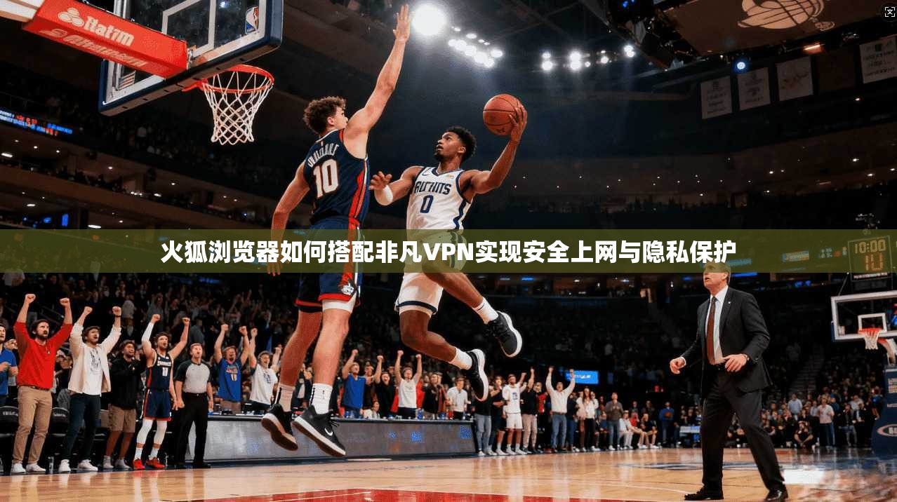 火狐浏览器如何搭配非凡VPN实现安全上网与隐私保护 火狐浏览器如何搭配非凡VPN实现安全上网与隐私保护