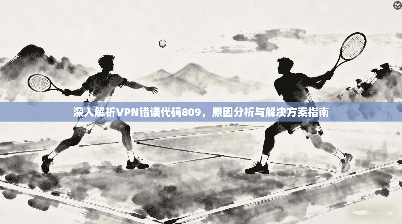深入解析VPN错误代码809,原因分析与解决方案指南 深入解析VPN错误代码809,原因分析与解决方案指南