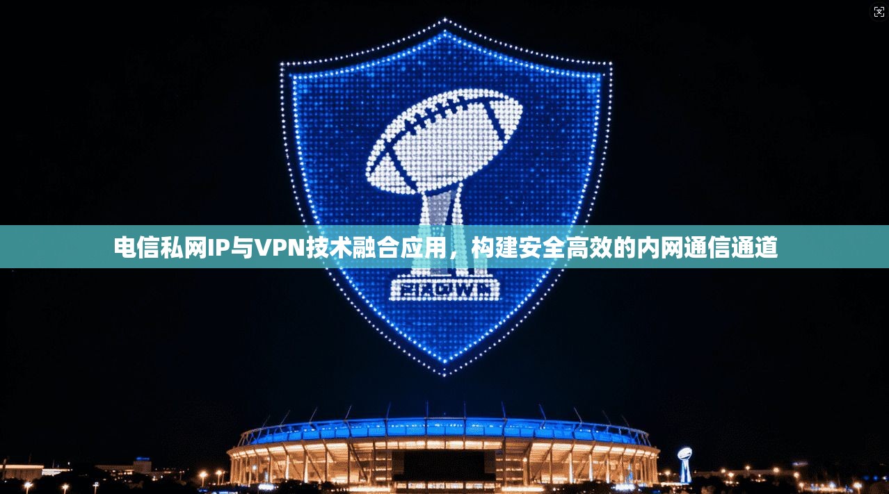 电信私网IP与VPN技术融合应用,构建安全高效的内网通信通道 电信私网IP与VPN技术融合应用,构建安全高效的内网通信通道
