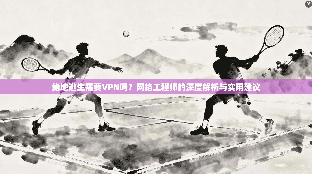 绝地逃生需要VPN吗?网络工程师的深度解析与实用建议 绝地逃生需要VPN吗?网络工程师的深度解析与实用建议