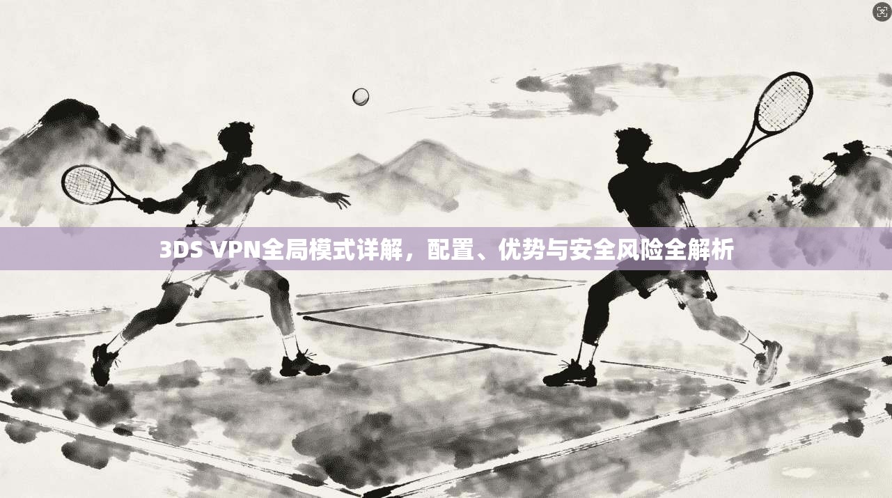 3DS VPN全局模式详解,配置、优势与安全风险全解析 3DS VPN全局模式详解,配置、优势与安全风险全解析