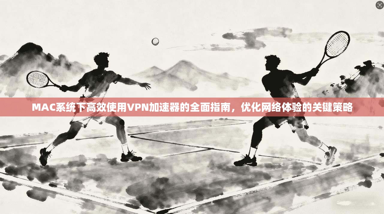 MAC系统下高效使用VPN加速器的全面指南,优化网络体验的关键策略 MAC系统下高效使用VPN加速器的全面指南,优化网络体验的关键策略