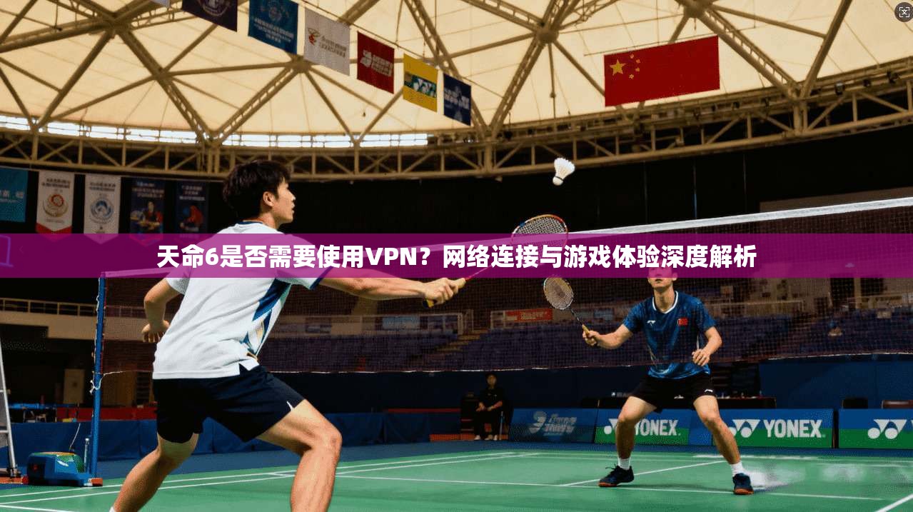 天命6是否需要使用VPN?网络连接与游戏体验深度解析 天命6是否需要使用VPN?网络连接与游戏体验深度解析