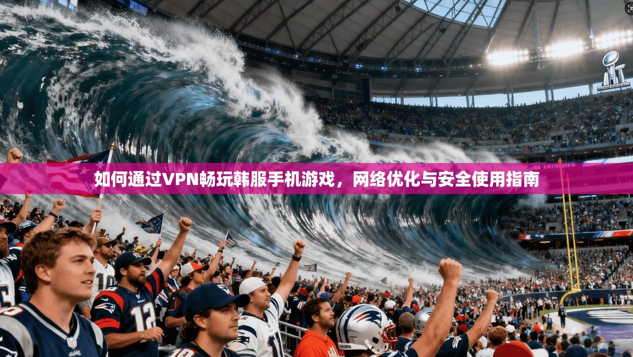 如何通过VPN畅玩韩服手机游戏,网络优化与安全使用指南 如何通过VPN畅玩韩服手机游戏,网络优化与安全使用指南