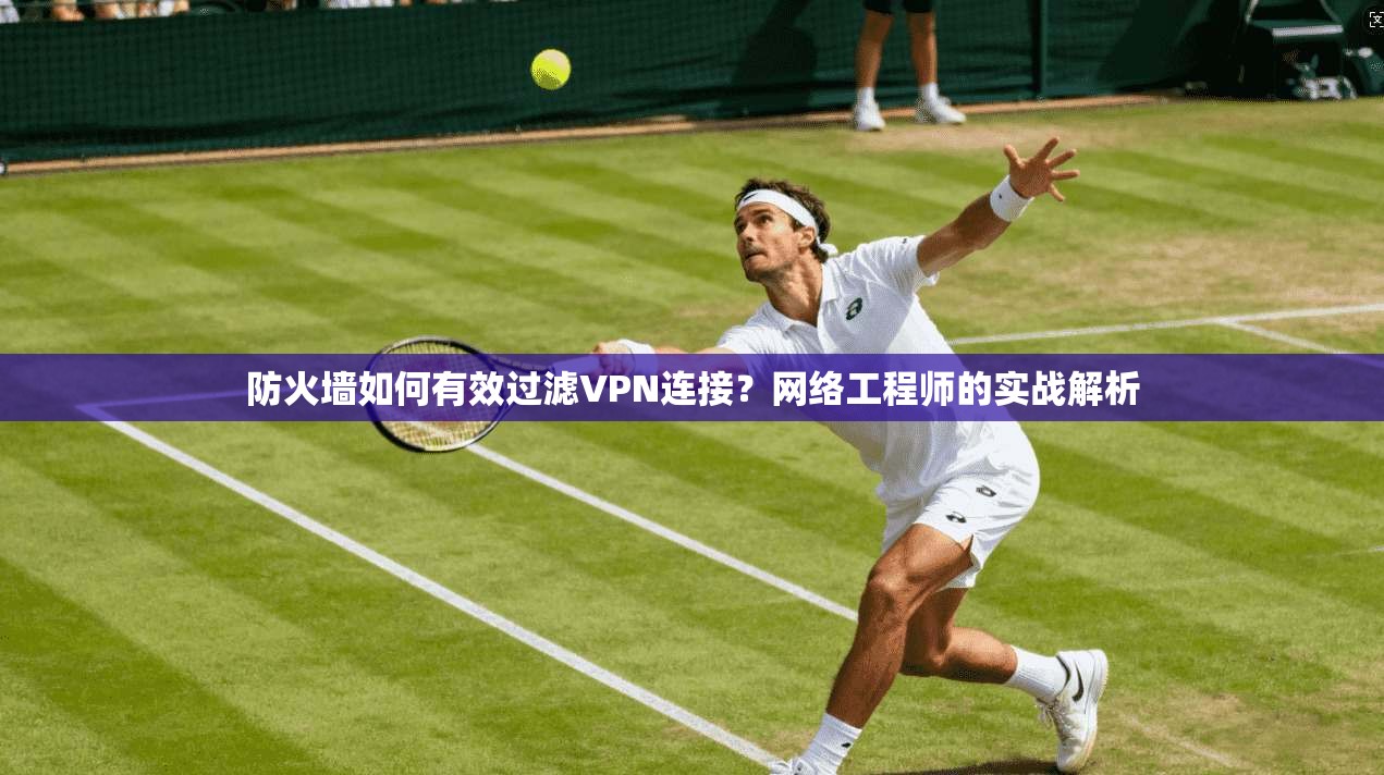 防火墙如何有效过滤VPN连接?网络工程师的实战解析 防火墙如何有效过滤VPN连接?网络工程师的实战解析