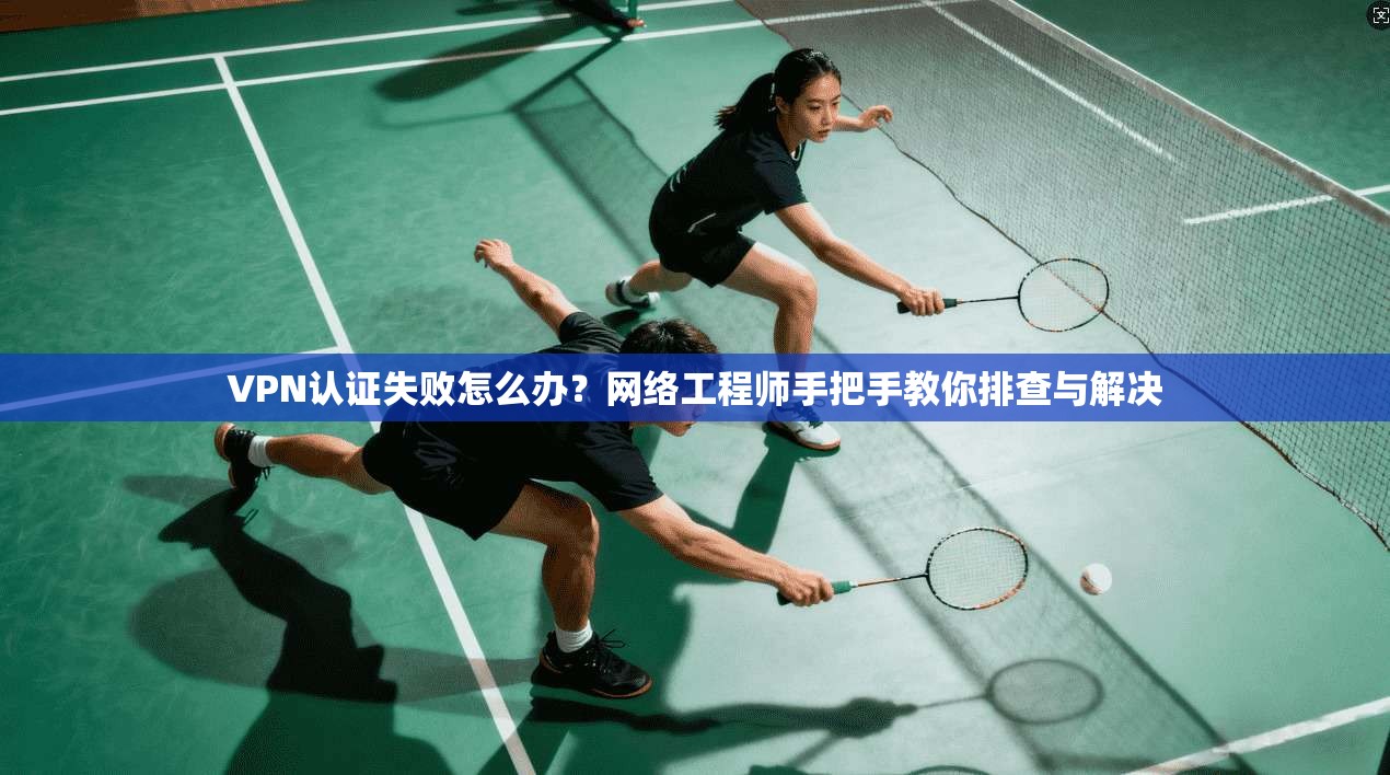 VPN认证失败怎么办?网络工程师手把手教你排查与解决 VPN认证失败怎么办?网络工程师手把手教你排查与解决