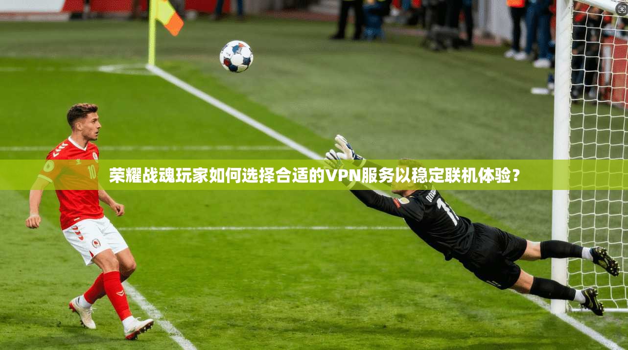 荣耀战魂玩家如何选择合适的VPN服务以稳定联机体验？