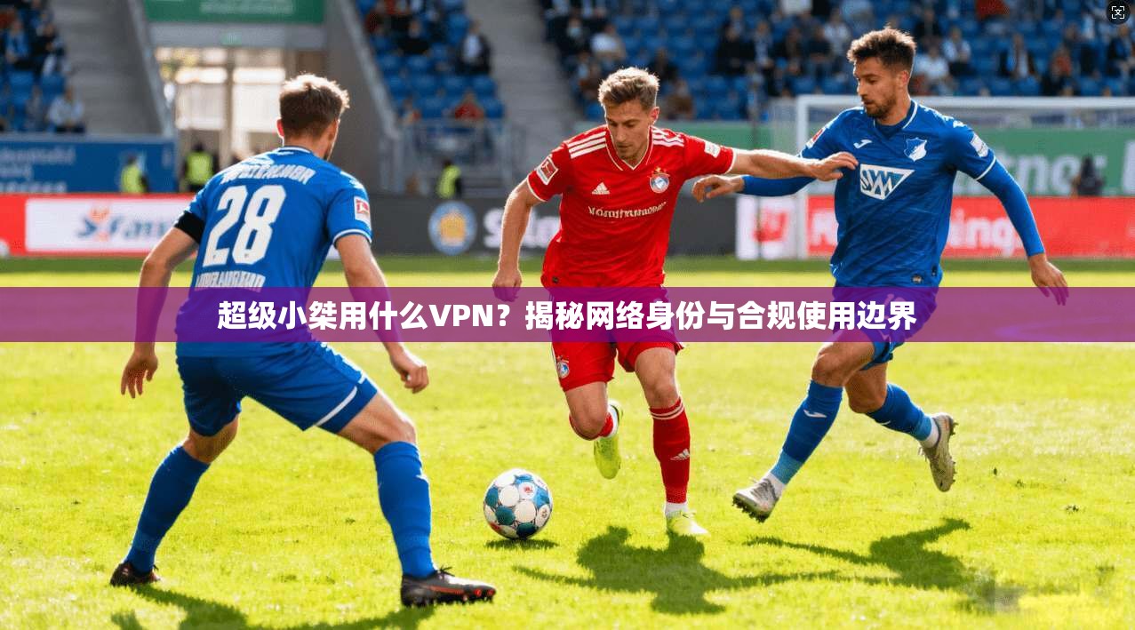 超级小桀用什么VPN？揭秘网络身份与合规使用边界