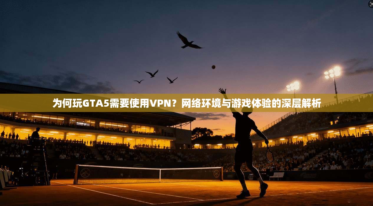 为何玩GTA5需要使用VPN?网络环境与游戏体验的深层解析 为何玩GTA5需要使用VPN?网络环境与游戏体验的深层解析