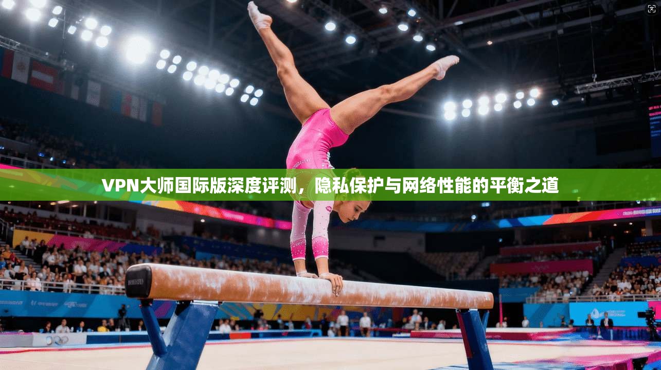 VPN大师国际版深度评测,隐私保护与网络性能的平衡之道 VPN大师国际版深度评测,隐私保护与网络性能的平衡之道