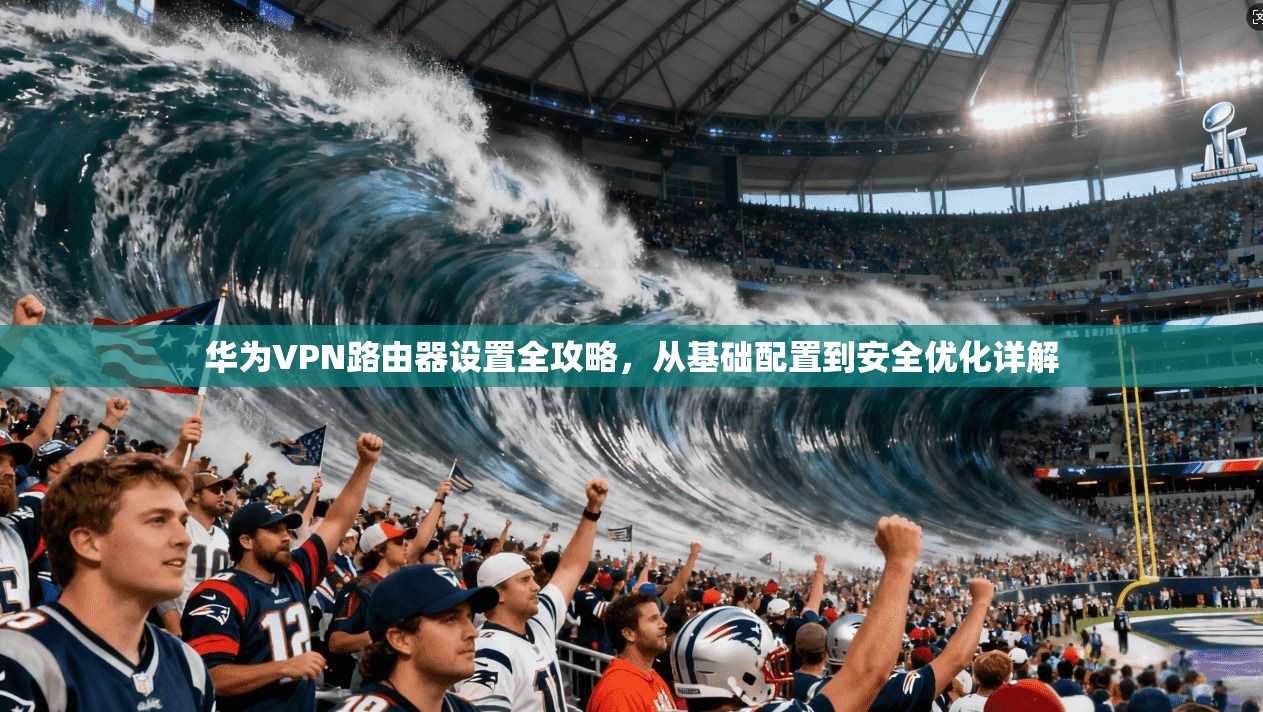 华为VPN路由器设置全攻略，从基础配置到安全优化详解
