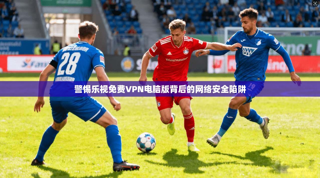警惕乐视免费VPN电脑版背后的网络安全陷阱 警惕乐视免费VPN电脑版背后的网络安全陷阱