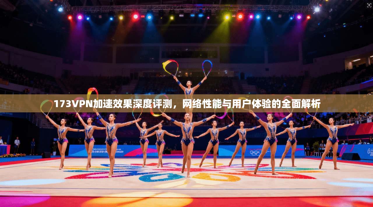 173VPN加速效果深度评测,网络性能与用户体验的全面解析 173VPN加速效果深度评测,网络性能与用户体验的全面解析