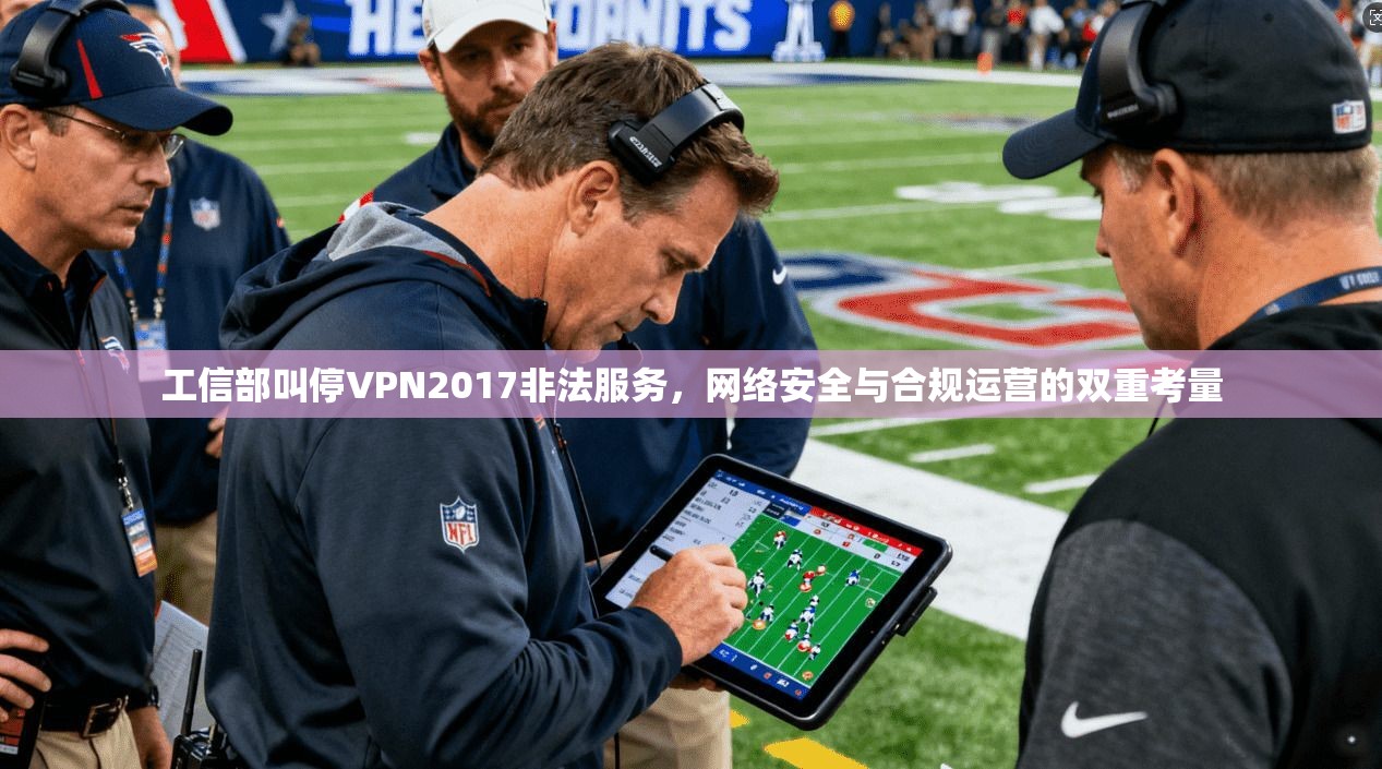 工信部叫停VPN2017非法服务,网络安全与合规运营的双重考量 工信部叫停VPN2017非法服务,网络安全与合规运营的双重考量