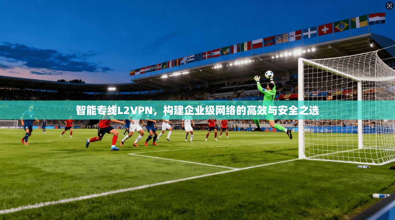 智能专线L2VPN,构建企业级网络的高效与安全之选 智能专线L2VPN,构建企业级网络的高效与安全之选