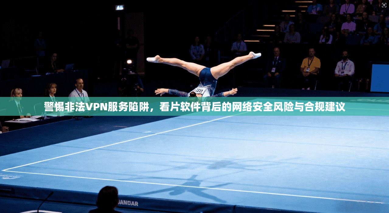 警惕非法VPN服务陷阱，看片软件背后的网络安全风险与合规建议