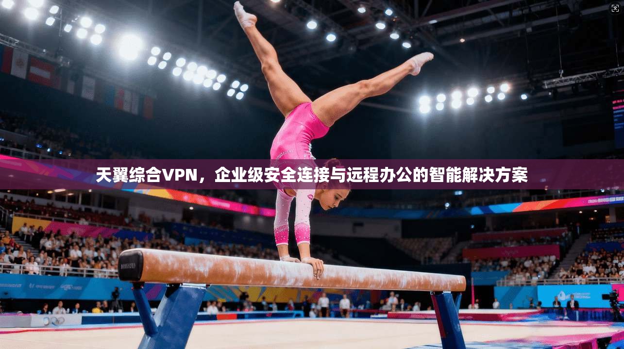 天翼综合VPN,企业级安全连接与远程办公的智能解决方案 天翼综合VPN,企业级安全连接与远程办公的智能解决方案