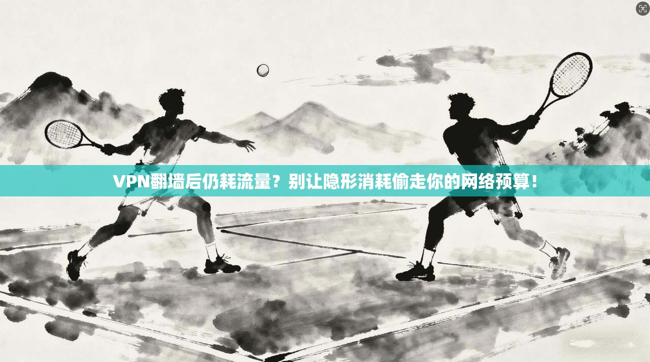 VPN翻墙后仍耗流量？别让隐形消耗偷走你的网络预算！