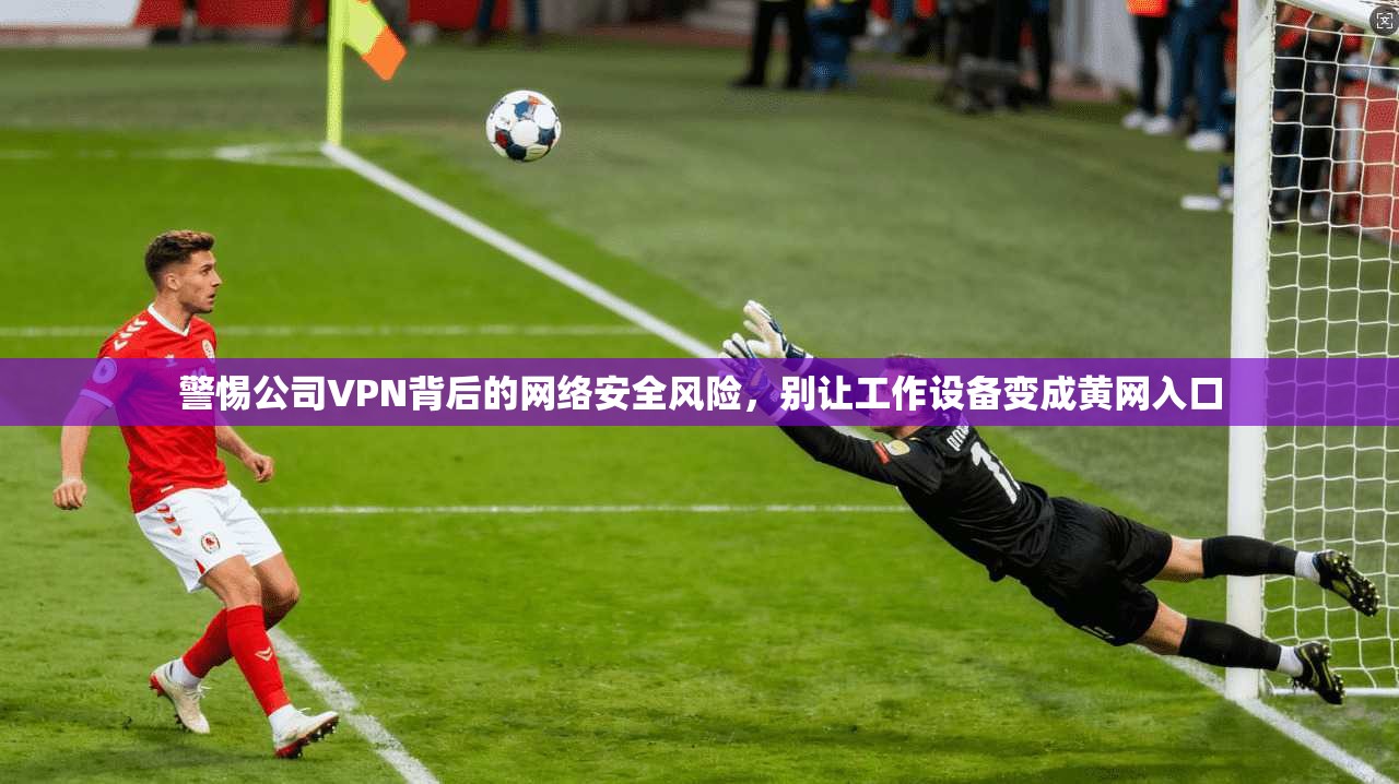 警惕公司VPN背后的网络安全风险,别让工作设备变成黄网入口 警惕公司VPN背后的网络安全风险,别让工作设备变成黄网入口