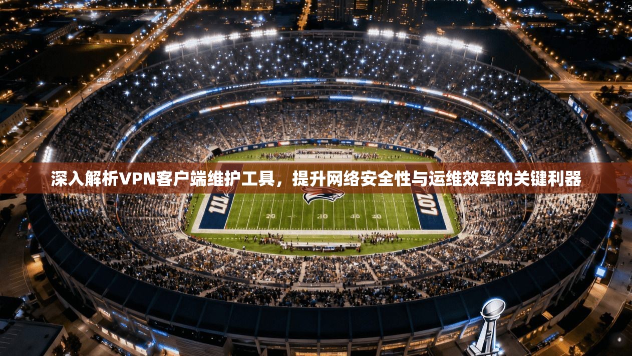 深入解析VPN客户端维护工具，提升网络安全性与运维效率的关键利器