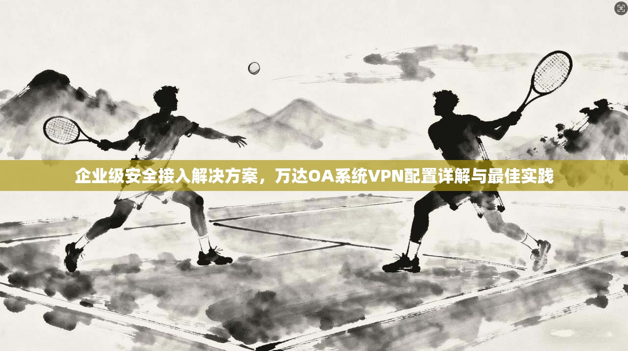 企业级安全接入解决方案,万达OA系统VPN配置详解与最佳实践 企业级安全接入解决方案,万达OA系统VPN配置详解与最佳实践