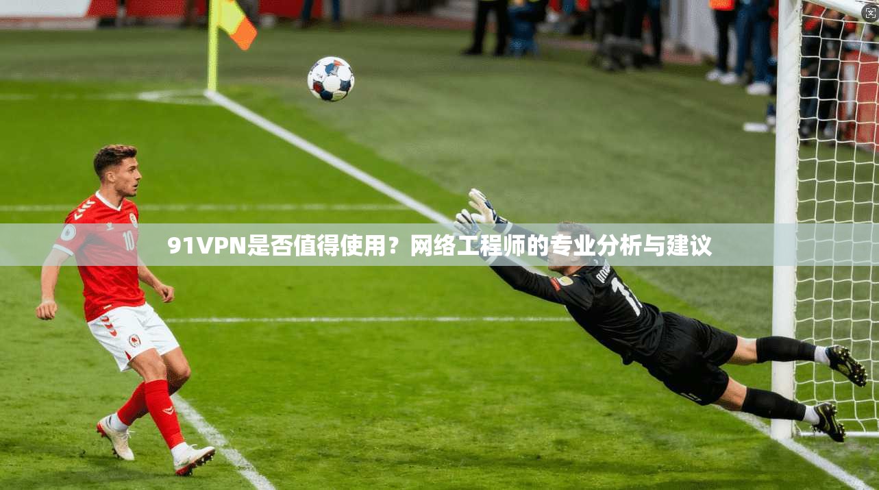 91VPN是否值得使用?网络工程师的专业分析与建议 91VPN是否值得使用?网络工程师的专业分析与建议