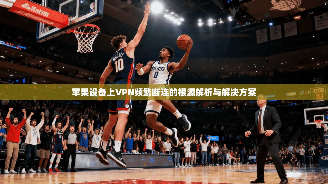苹果设备上VPN频繁断连的根源解析与解决方案 苹果设备上VPN频繁断连的根源解析与解决方案