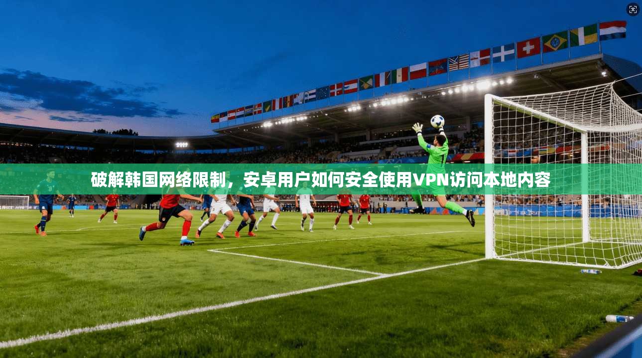 破解韩国网络限制,安卓用户如何安全使用VPN访问本地内容 破解韩国网络限制,安卓用户如何安全使用VPN访问本地内容