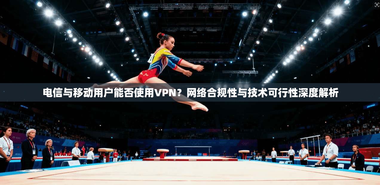 电信与移动用户能否使用VPN?网络合规性与技术可行性深度解析 电信与移动用户能否使用VPN?网络合规性与技术可行性深度解析