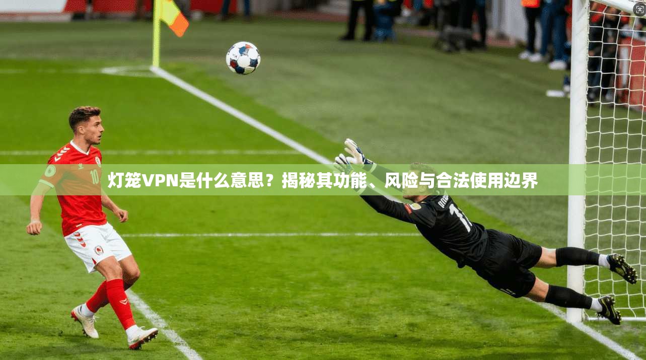 灯笼VPN是什么意思？揭秘其功能、风险与合法使用边界