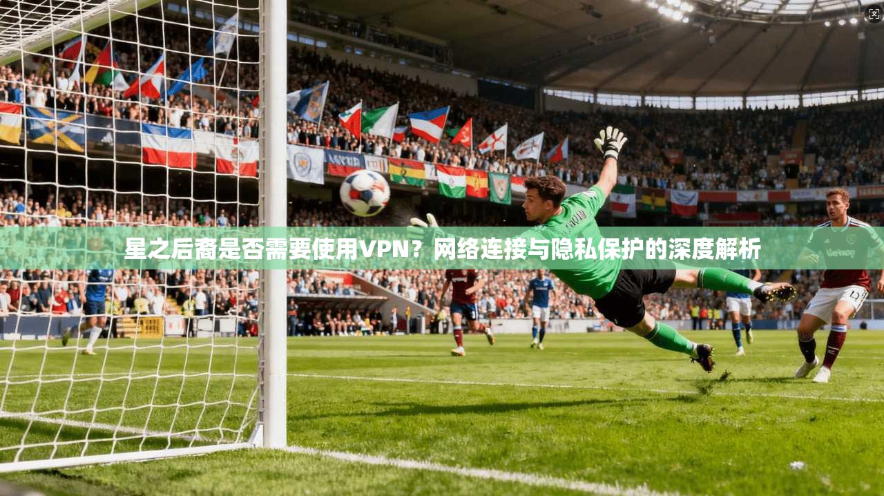 星之后裔是否需要使用VPN？网络连接与隐私保护的深度解析