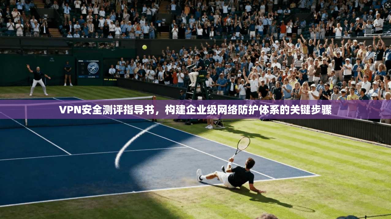 VPN安全测评指导书,构建企业级网络防护体系的关键步骤 VPN安全测评指导书,构建企业级网络防护体系的关键步骤