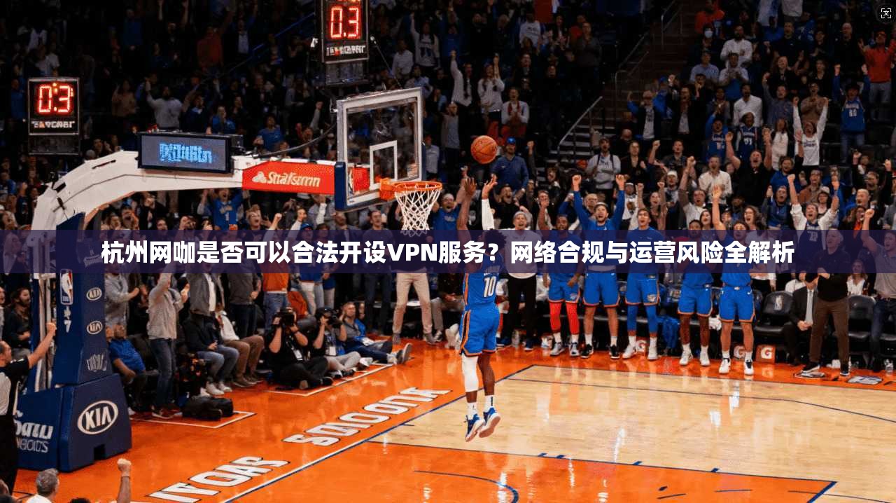 杭州网咖是否可以合法开设VPN服务?网络合规与运营风险全解析 杭州网咖是否可以合法开设VPN服务?网络合规与运营风险全解析