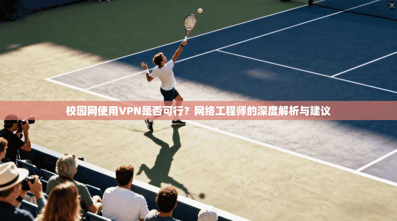 校园网使用VPN是否可行?网络工程师的深度解析与建议 校园网使用VPN是否可行?网络工程师的深度解析与建议