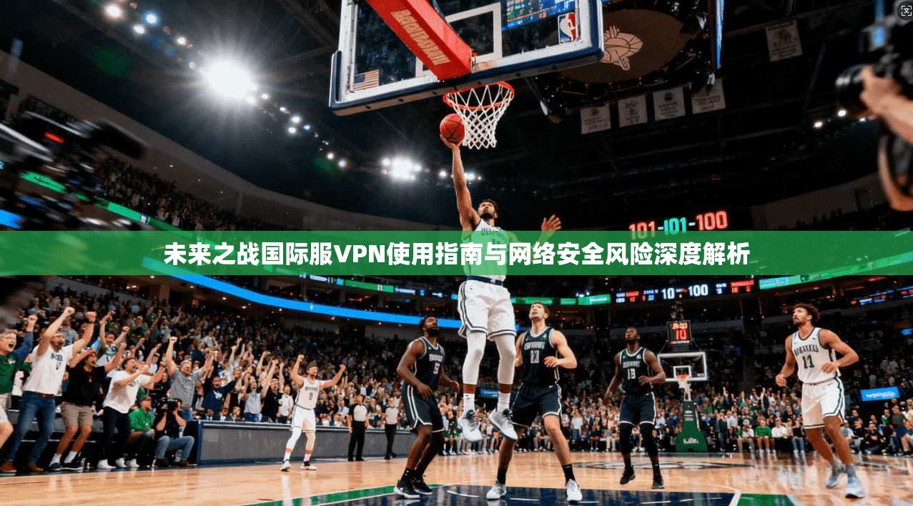 未来之战国际服VPN使用指南与网络安全风险深度解析 未来之战国际服VPN使用指南与网络安全风险深度解析