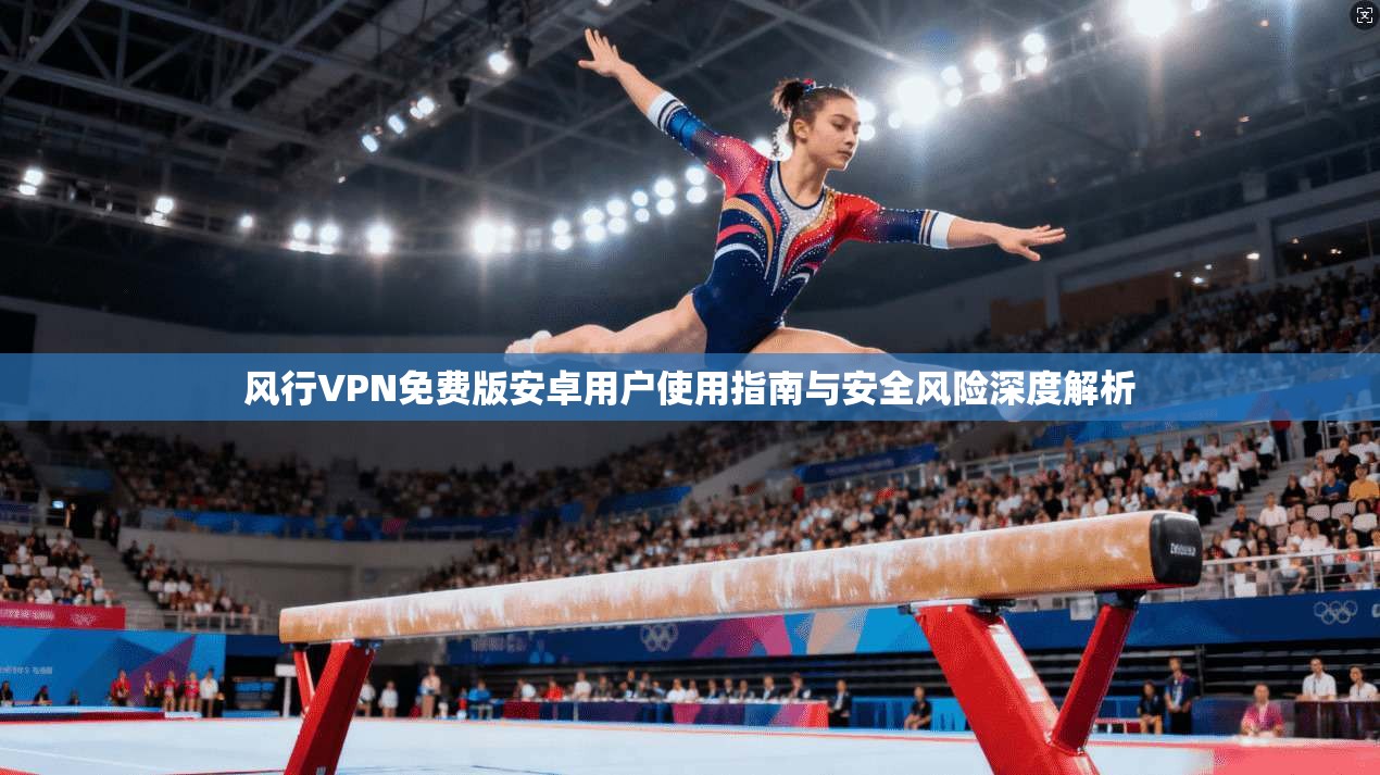 风行VPN免费版安卓用户使用指南与安全风险深度解析 风行VPN免费版安卓用户使用指南与安全风险深度解析