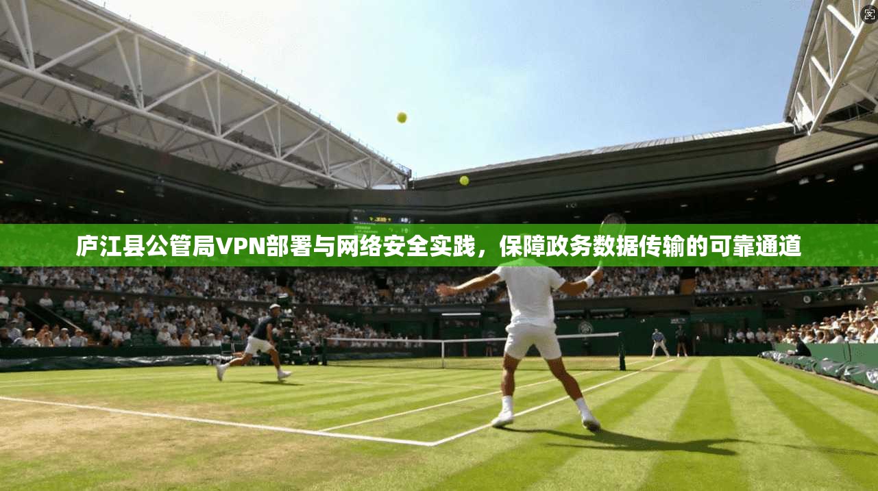庐江县公管局VPN部署与网络安全实践,保障政务数据传输的可靠通道 庐江县公管局VPN部署与网络安全实践,保障政务数据传输的可靠通道