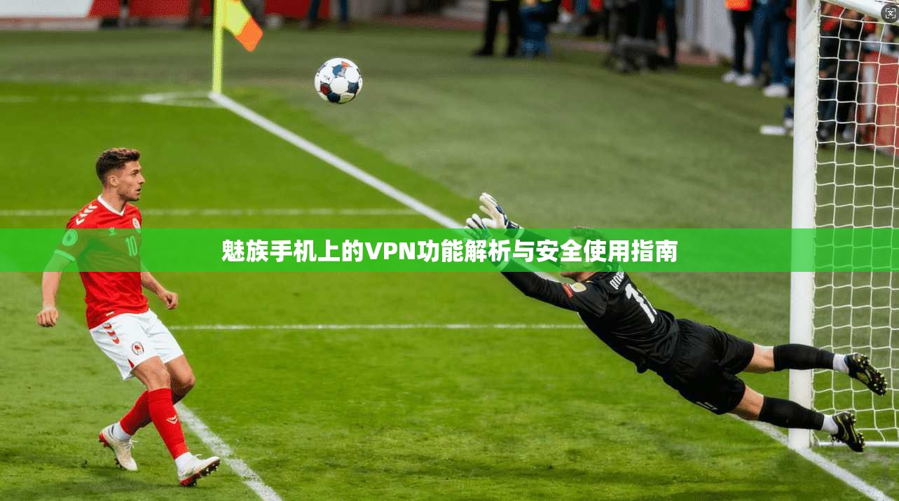 魅族手机上的VPN功能解析与安全使用指南 魅族手机上的VPN功能解析与安全使用指南