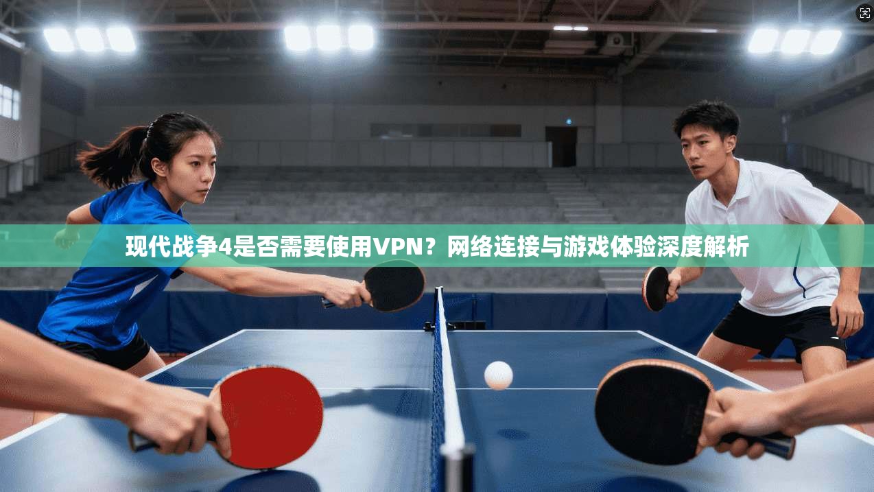 现代战争4是否需要使用VPN?网络连接与游戏体验深度解析 现代战争4是否需要使用VPN?网络连接与游戏体验深度解析