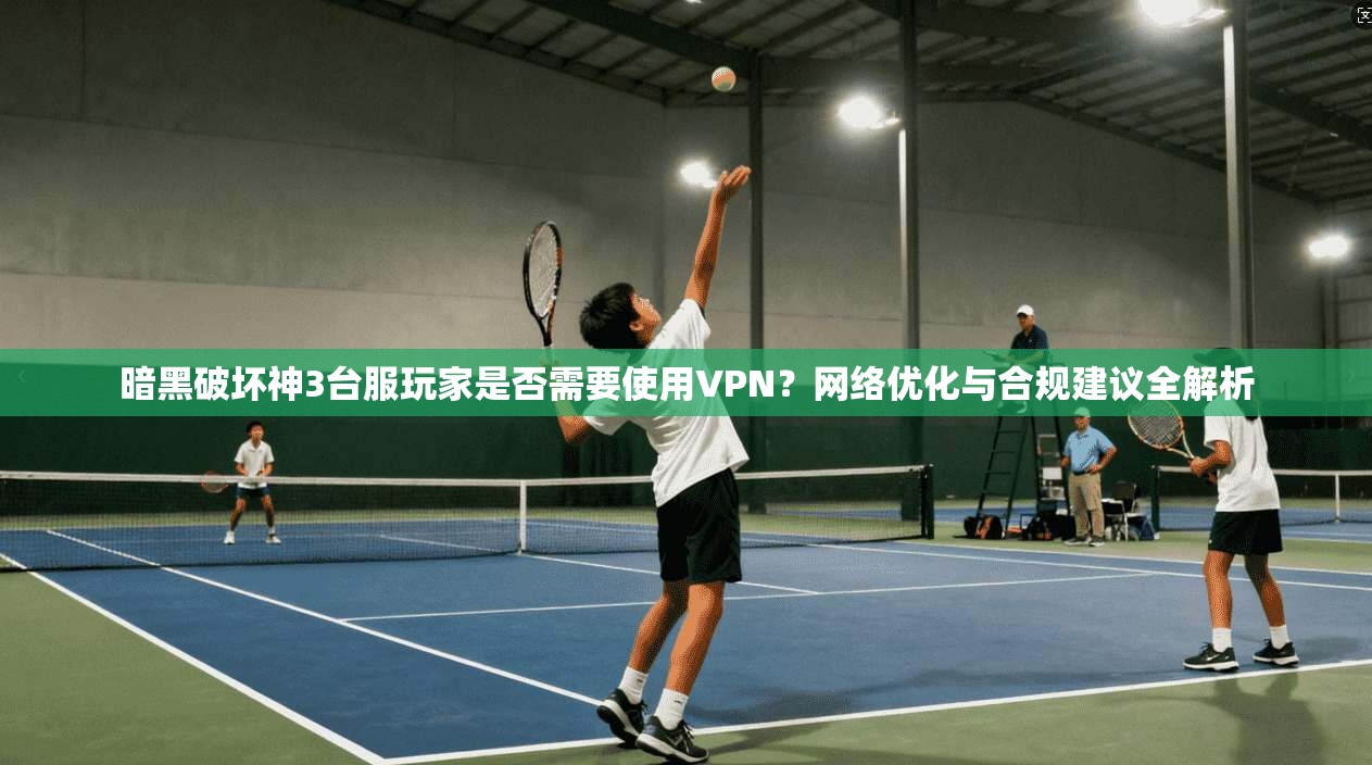 暗黑破坏神3台服玩家是否需要使用VPN?网络优化与合规建议全解析 暗黑破坏神3台服玩家是否需要使用VPN?网络优化与合规建议全解析