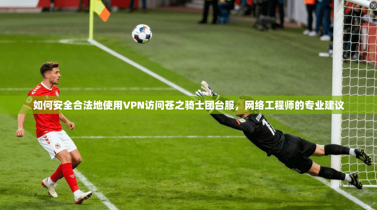 如何安全合法地使用VPN访问苍之骑士团台服,网络工程师的专业建议 如何安全合法地使用VPN访问苍之骑士团台服,网络工程师的专业建议