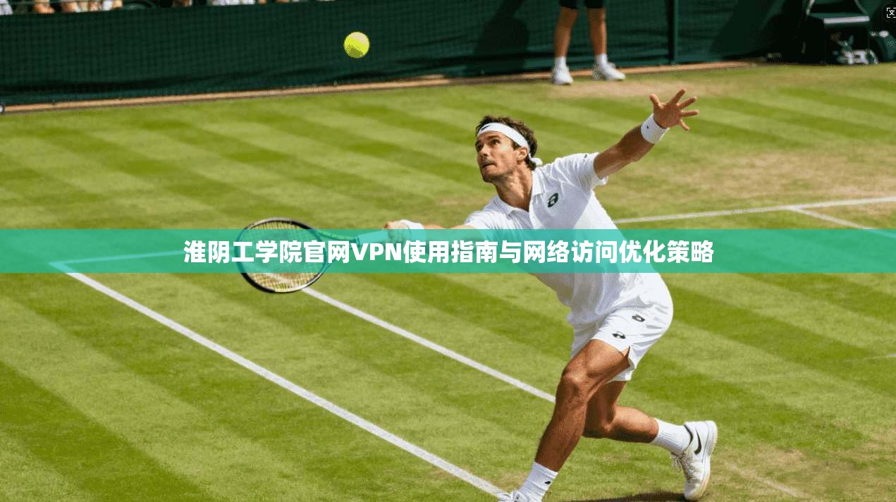 淮阴工学院官网VPN使用指南与网络访问优化策略 淮阴工学院官网VPN使用指南与网络访问优化策略