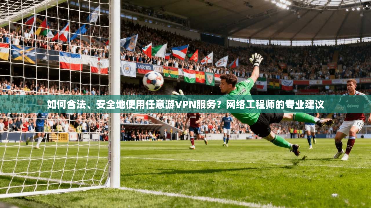 如何合法、安全地使用任意游VPN服务？网络工程师的专业建议